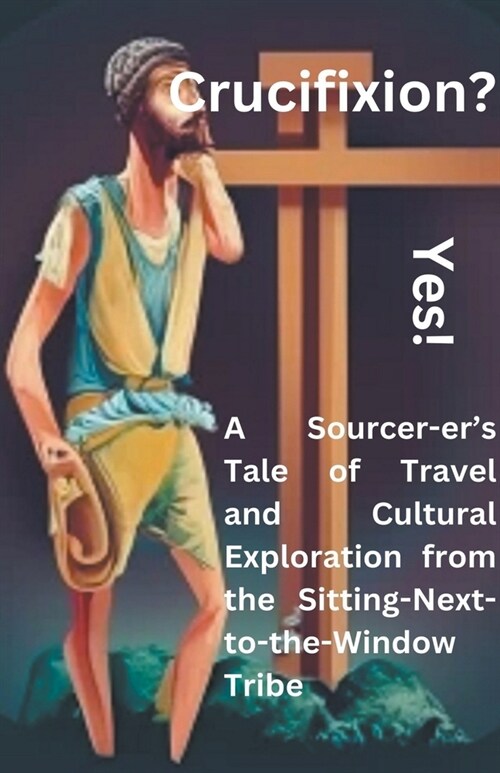 Crucifixion? Yes! A Sourcer-ers Tale of Travel and Cultural Exploration from the Sitting-Next-to-the-Window Tribe (Paperback)
