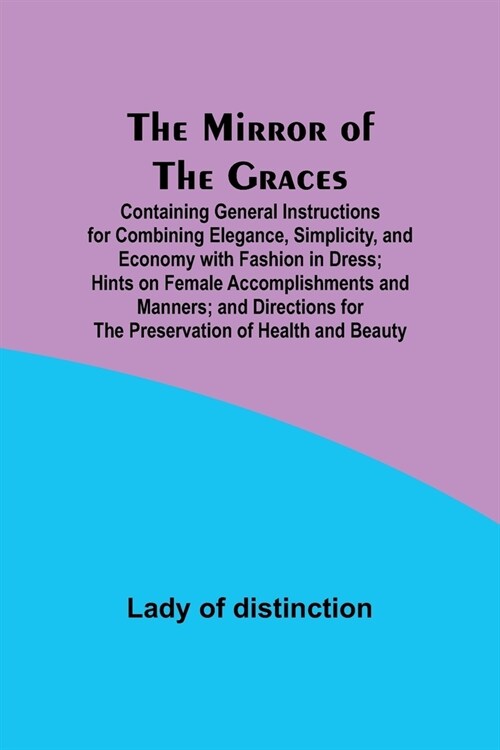 The Mirror of the Graces; Containing General Instructions for Combining Elegance, Simplicity, and Economy with Fashion in Dress; Hints on Female Accom (Paperback)