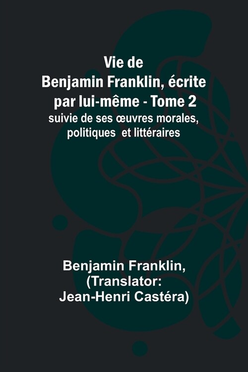 Vie de Benjamin Franklin, ?rite par lui-m?e - Tome 2); suivie de ses oeuvres morales, politiques et litt?aires (Paperback)