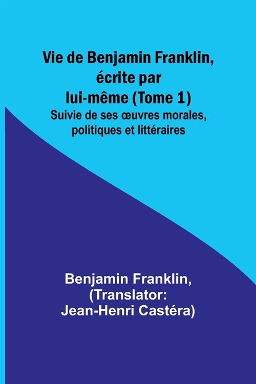 Vie de Benjamin Franklin, ?rite par lui-m?e (Tome 1); Suivie de ses oeuvres morales, politiques et litt?aires (Paperback)