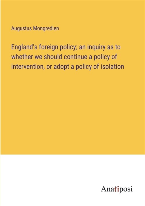 Englands foreign policy; an inquiry as to whether we should continue a policy of intervention, or adopt a policy of isolation (Paperback)