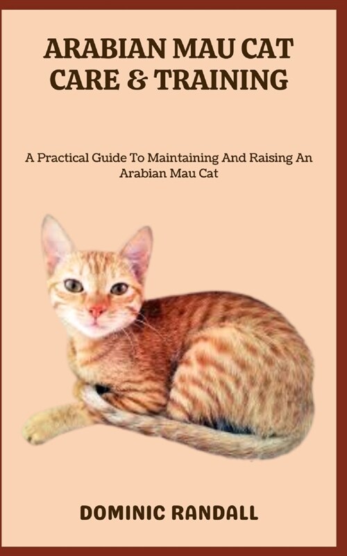 Arabian Mau Cat Care & Training: A Practical Guide To Maintaining And Raising An Arabian Mau Cat (Paperback)