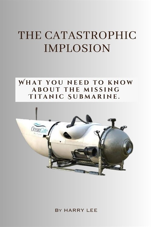 The Catastrophic Implosion: What you need to know about the missing Titanic Submarine. (Paperback)