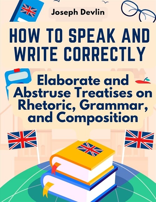 How to Speak and Write Correctly: Elaborate and Abstruse Treatises on Rhetoric, Grammar, and Composition (Paperback)