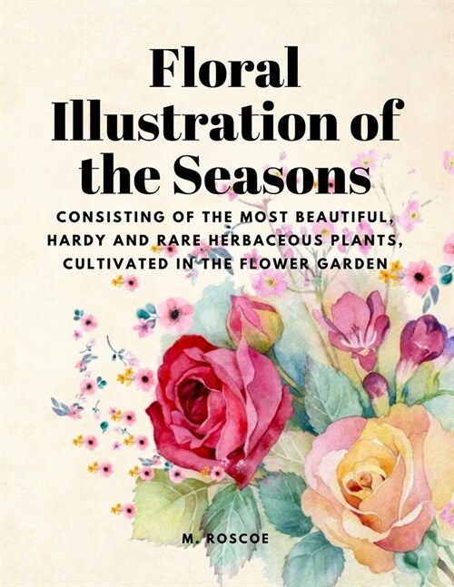 Floral Illustrations of the Seasons - Consisting of the Most Beautiful, Hardy and Rare Herbaceous Plants, Cultivated in the Flower Garden (Paperback)