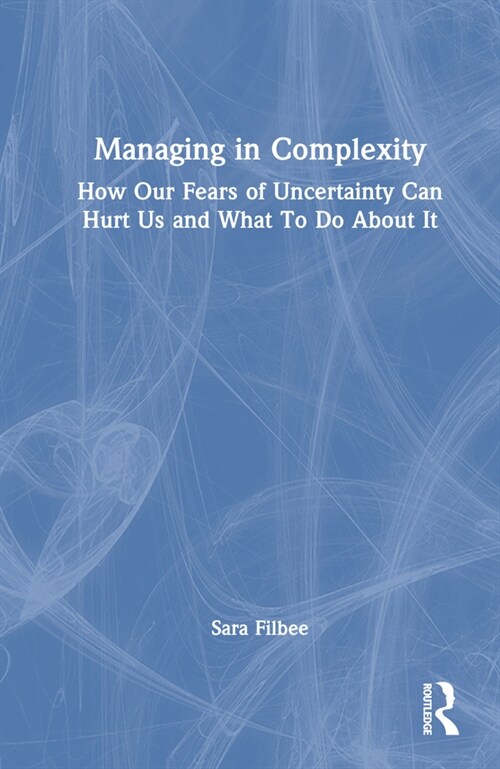Managing in Complexity : How Our Fears of Uncertainty Can Hurt Us and What To Do About It (Hardcover)