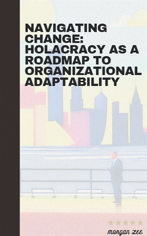 Navigating Change: Holacracy as a Roadmap to Organizational Adaptability (Paperback)