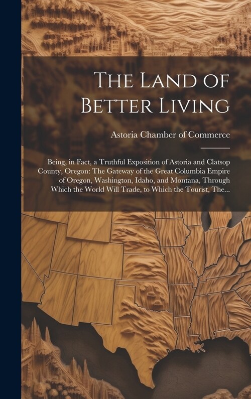 The Land of Better Living: Being, in Fact, a Truthful Exposition of Astoria and Clatsop County, Oregon: The Gateway of the Great Columbia Empire (Hardcover)