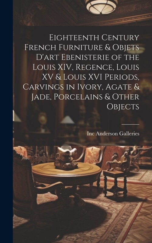 Eighteenth Century French Furniture & Objets Dart Ebenisterie of the Louis XIV, Regence, Louis XV & Louis XVI Periods, Carvings in Ivory, Agate & Jad (Hardcover)