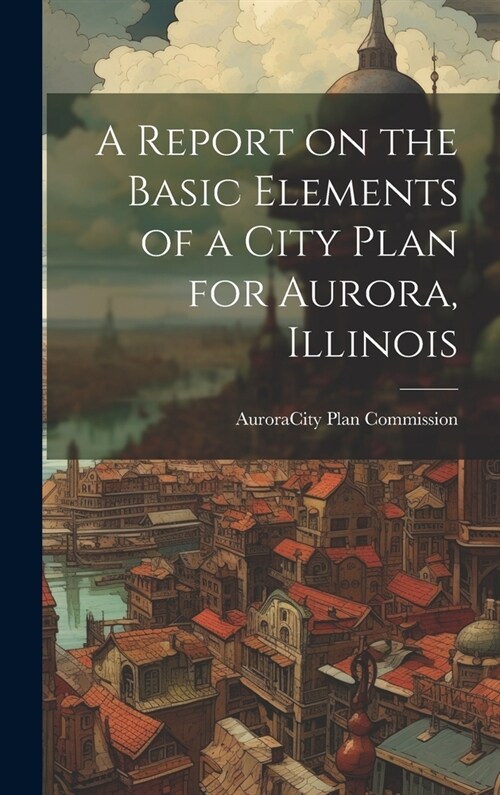 A Report on the Basic Elements of a City Plan for Aurora, Illinois (Hardcover)