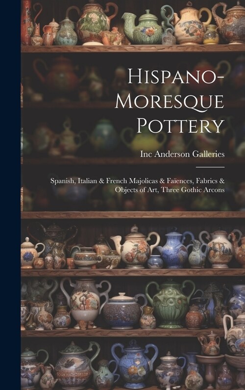 Hispano-Moresque Pottery: Spanish, Italian & French Majolicas & Fa?nces, Fabrics & Objects of Art, Three Gothic Arcons (Hardcover)