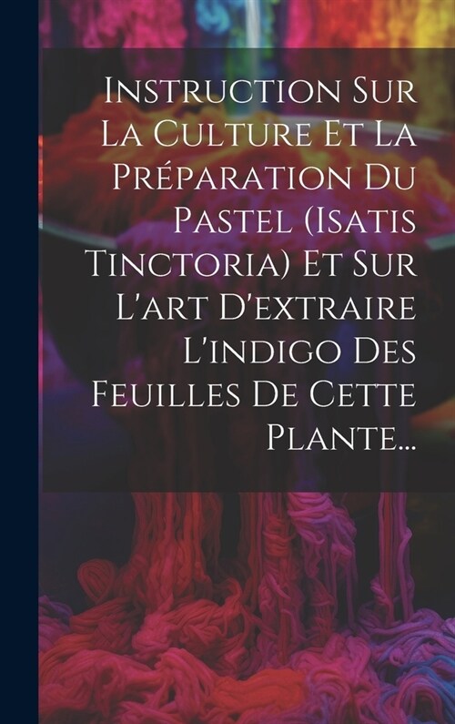 Instruction Sur La Culture Et La Pr?aration Du Pastel (isatis Tinctoria) Et Sur Lart Dextraire Lindigo Des Feuilles De Cette Plante... (Hardcover)