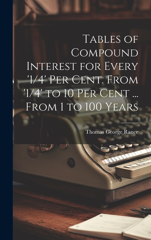 Tables of Compound Interest for Every 1/4 Per Cent. From 1/4 to 10 Per Cent ... From 1 to 100 Years (Hardcover)