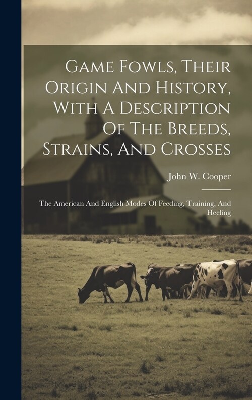 Game Fowls, Their Origin And History, With A Description Of The Breeds, Strains, And Crosses: The American And English Modes Of Feeding, Training, And (Hardcover)