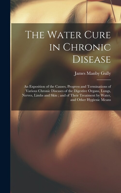 The Water Cure in Chronic Disease: An Exposition of the Causes, Progress and Terminations of Various Chronic Diseases of the Digestive Organs, Lungs, (Hardcover)