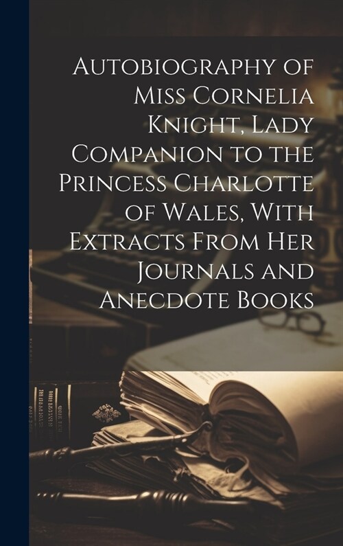 Autobiography of Miss Cornelia Knight, Lady Companion to the Princess Charlotte of Wales, With Extracts From her Journals and Anecdote Books (Hardcover)