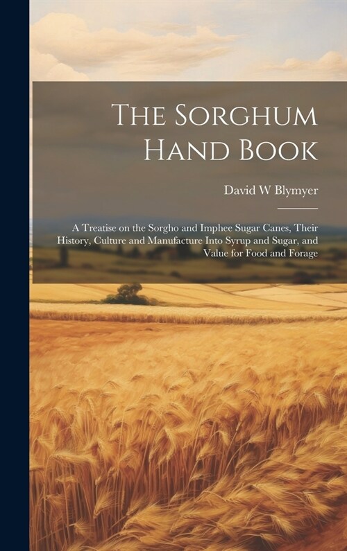 The Sorghum Hand Book: A Treatise on the Sorgho and Imphee Sugar Canes, Their History, Culture and Manufacture Into Syrup and Sugar, and Valu (Hardcover)