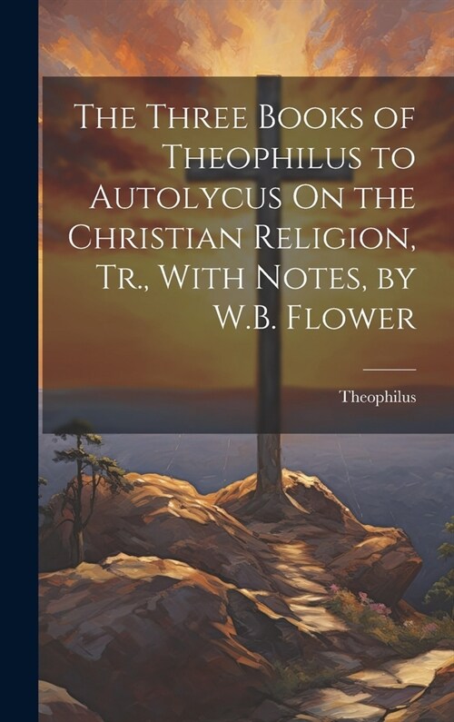 The Three Books of Theophilus to Autolycus On the Christian Religion, Tr., With Notes, by W.B. Flower (Hardcover)