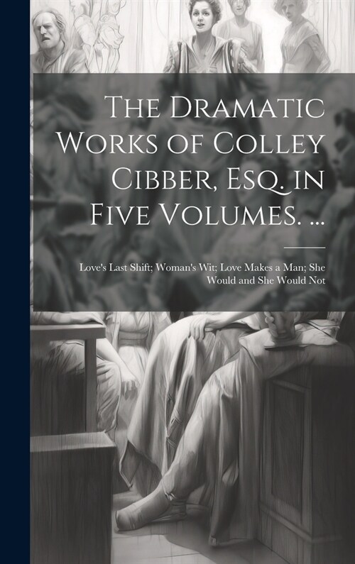 The Dramatic Works of Colley Cibber, Esq. in Five Volumes. ...: Loves Last Shift; Womans Wit; Love Makes a Man; She Would and She Would Not (Hardcover)