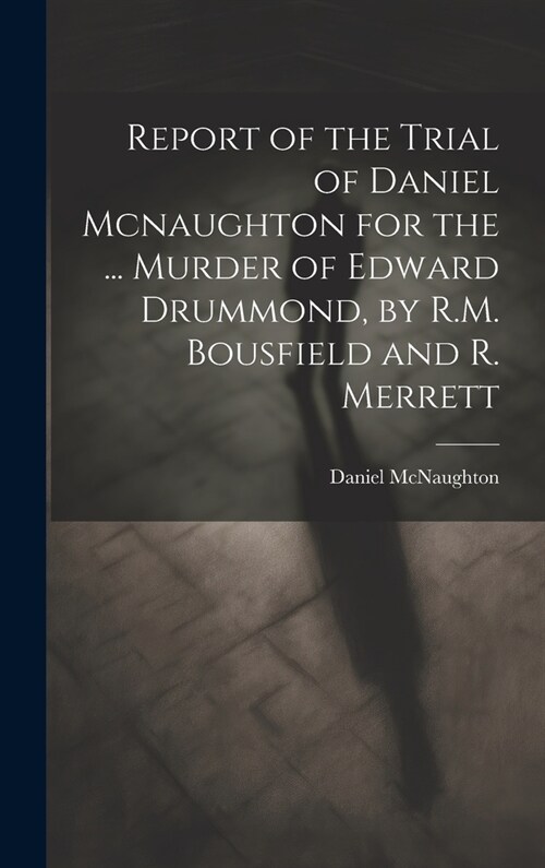 Report of the Trial of Daniel Mcnaughton for the ... Murder of Edward Drummond, by R.M. Bousfield and R. Merrett (Hardcover)