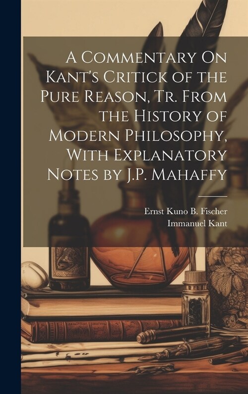 A Commentary On Kants Critick of the Pure Reason, Tr. From the History of Modern Philosophy, With Explanatory Notes by J.P. Mahaffy (Hardcover)