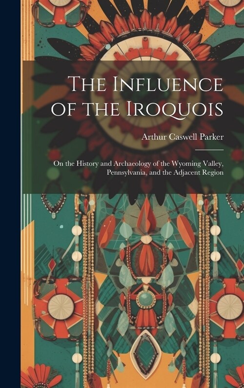 The Influence of the Iroquois: On the History and Archaeology of the Wyoming Valley, Pennsylvania, and the Adjacent Region (Hardcover)