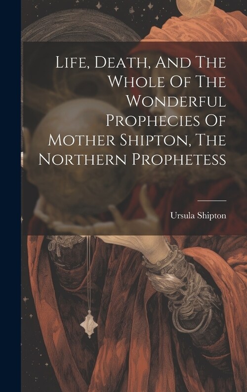 Life, Death, And The Whole Of The Wonderful Prophecies Of Mother Shipton, The Northern Prophetess (Hardcover)