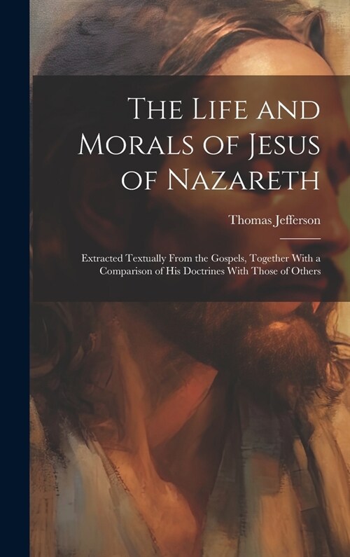 The Life and Morals of Jesus of Nazareth: Extracted Textually From the Gospels, Together With a Comparison of His Doctrines With Those of Others (Hardcover)