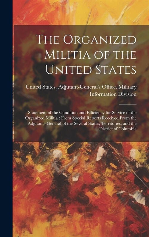 The Organized Militia of the United States: Statement of the Condition and Efficiency for Service of the Organized Militia: From Special Reports Recei (Hardcover)