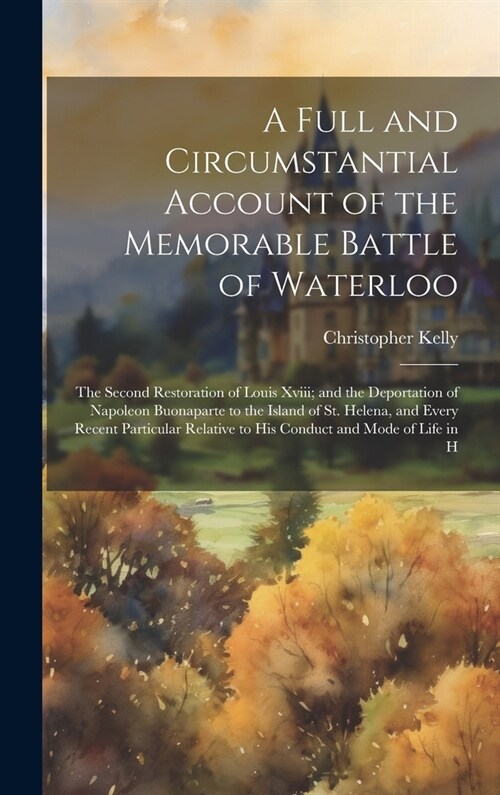 A Full and Circumstantial Account of the Memorable Battle of Waterloo: The Second Restoration of Louis Xviii; and the Deportation of Napoleon Buonapar (Hardcover)