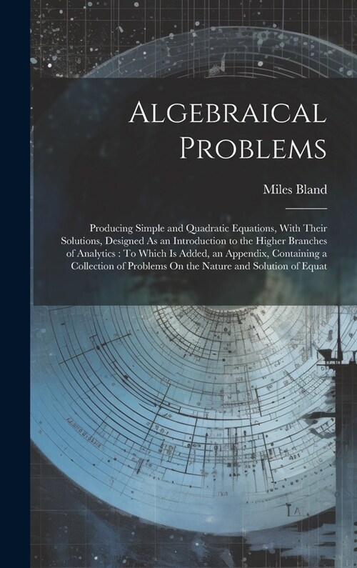 Algebraical Problems: Producing Simple and Quadratic Equations, With Their Solutions, Designed As an Introduction to the Higher Branches of (Hardcover)
