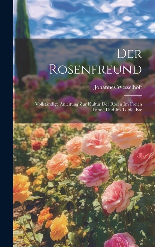 Der Rosenfreund: Vollst?dige Anleitung Zur Kultur Der Rosen Im Freien Lande Und Im Topfe, Etc (Hardcover)