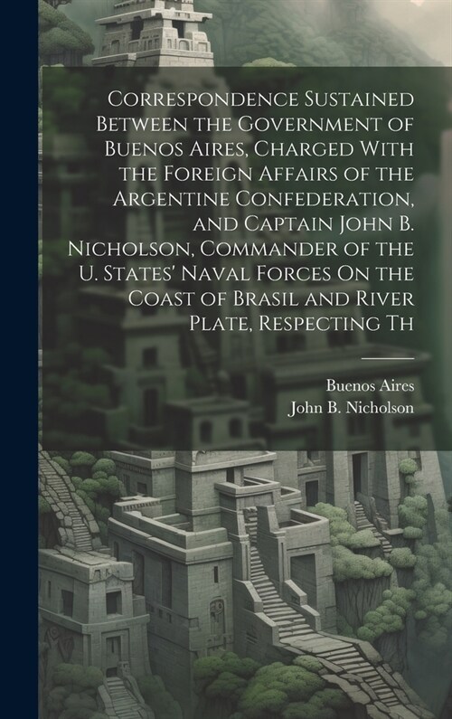 Correspondence Sustained Between the Government of Buenos Aires, Charged With the Foreign Affairs of the Argentine Confederation, and Captain John B. (Hardcover)