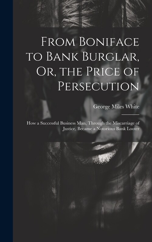 From Boniface to Bank Burglar, Or, the Price of Persecution: How a Successful Business Man, Through the Miscarriage of Justice, Became a Notorious Ban (Hardcover)