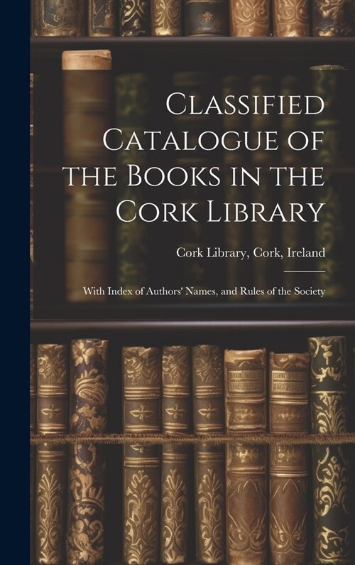 Classified Catalogue of the Books in the Cork Library: With Index of Authors Names, and Rules of the Society (Hardcover)