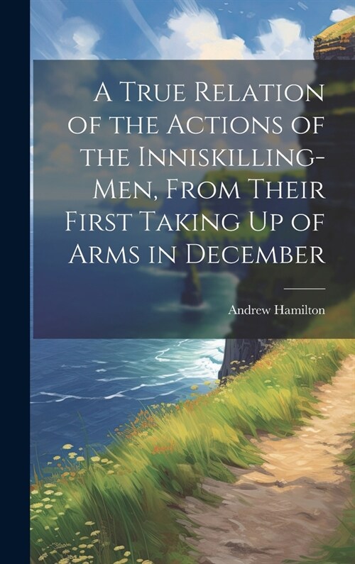 A True Relation of the Actions of the Inniskilling-Men, From Their First Taking Up of Arms in December (Hardcover)
