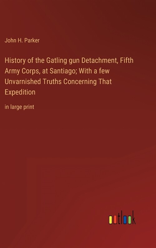 History of the Gatling gun Detachment, Fifth Army Corps, at Santiago; With a few Unvarnished Truths Concerning That Expedition: in large print (Hardcover)