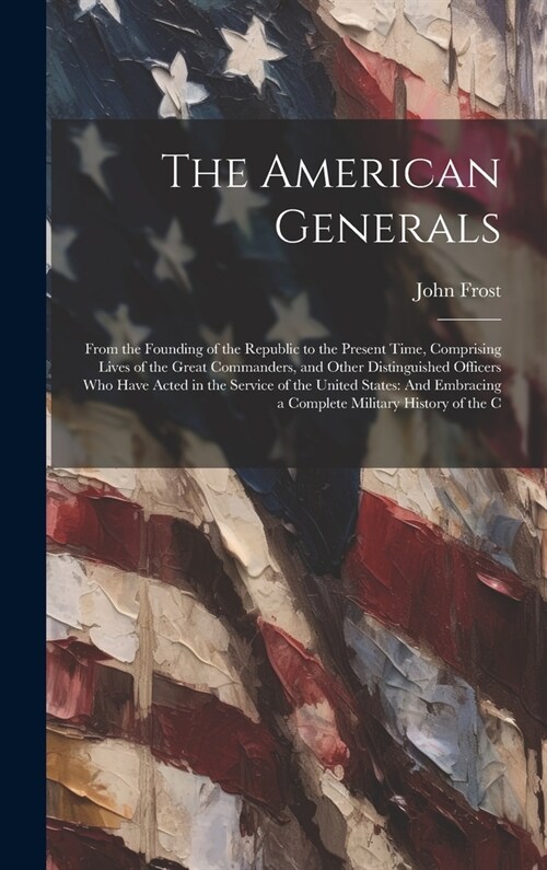 The American Generals: From the Founding of the Republic to the Present Time, Comprising Lives of the Great Commanders, and Other Distinguish (Hardcover)