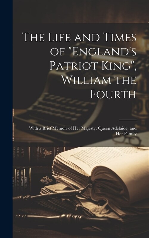 The Life and Times of Englands Patriot King, William the Fourth: With a Brief Memoir of Her Majesty, Queen Adelaide, and Her Family (Hardcover)