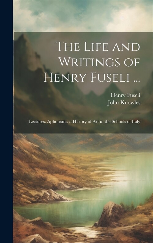 The Life and Writings of Henry Fuseli ...: Lectures. Aphorisms. a History of Art in the Schools of Italy (Hardcover)