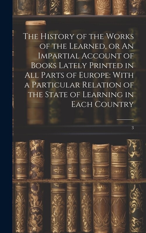 The History of the Works of the Learned, or An Impartial Account of Books Lately Printed in all Parts of Europe: With a Particular Relation of the Sta (Hardcover)