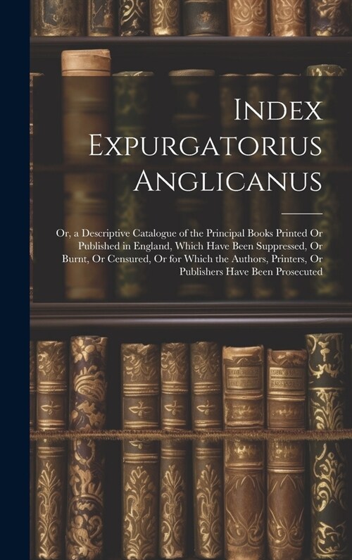 Index Expurgatorius Anglicanus: Or, a Descriptive Catalogue of the Principal Books Printed Or Published in England, Which Have Been Suppressed, Or Bur (Hardcover)