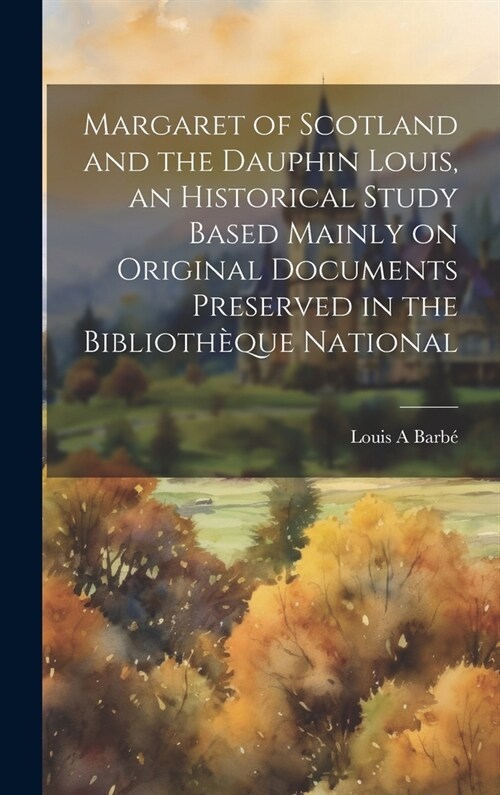 Margaret of Scotland and the Dauphin Louis, an Historical Study Based Mainly on Original Documents Preserved in the Biblioth?ue National (Hardcover)