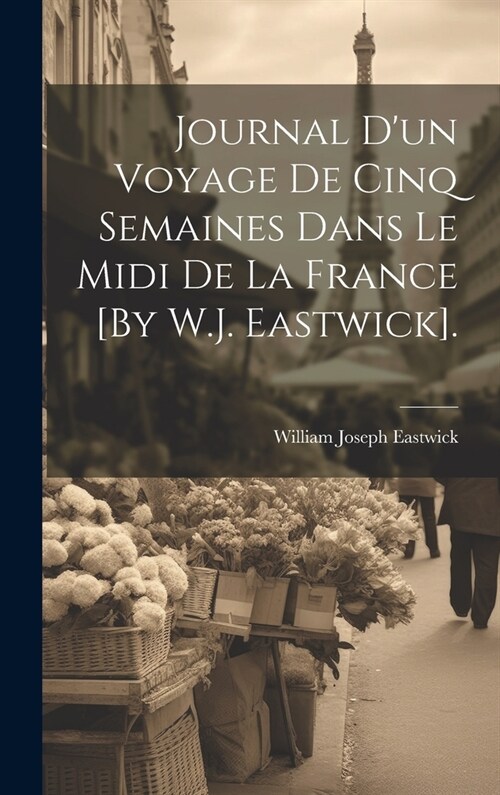 Journal Dun Voyage De Cinq Semaines Dans Le Midi De La France [By W.J. Eastwick]. (Hardcover)