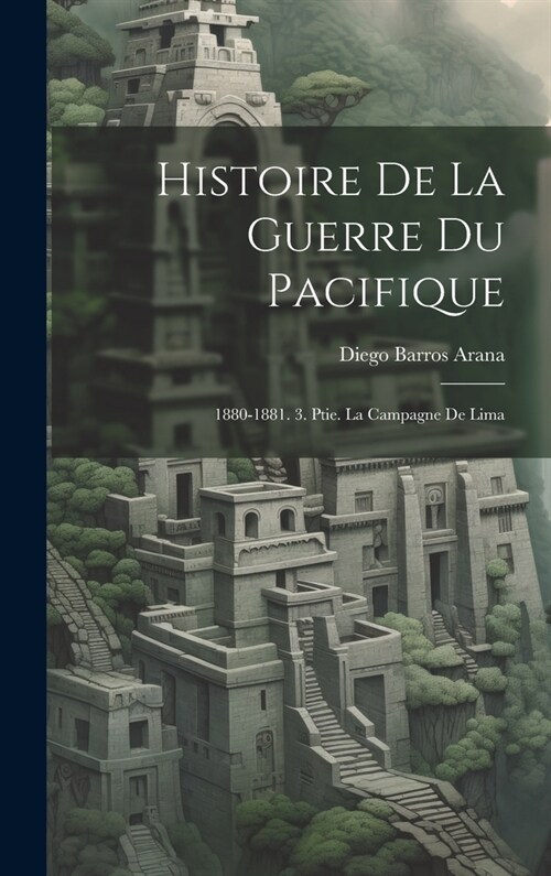 Histoire De La Guerre Du Pacifique: 1880-1881. 3. Ptie. La Campagne De Lima (Hardcover)