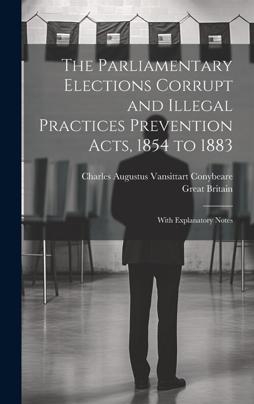 The Parliamentary Elections Corrupt and Illegal Practices Prevention Acts, 1854 to 1883: With Explanatory Notes (Hardcover)