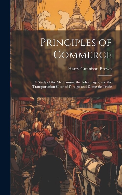 Principles of Commerce: A Study of the Mechanism, the Advantages, and the Transportation Costs of Foreign and Domestic Trade (Hardcover)