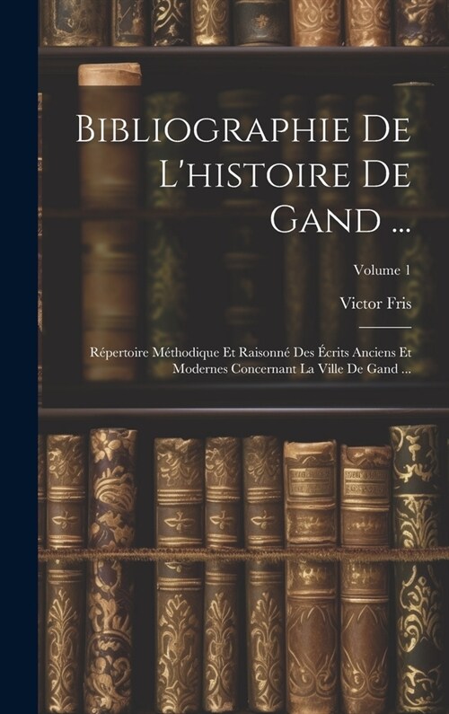 Bibliographie De Lhistoire De Gand ...: R?ertoire M?hodique Et Raisonn?Des ?rits Anciens Et Modernes Concernant La Ville De Gand ...; Volume 1 (Hardcover)