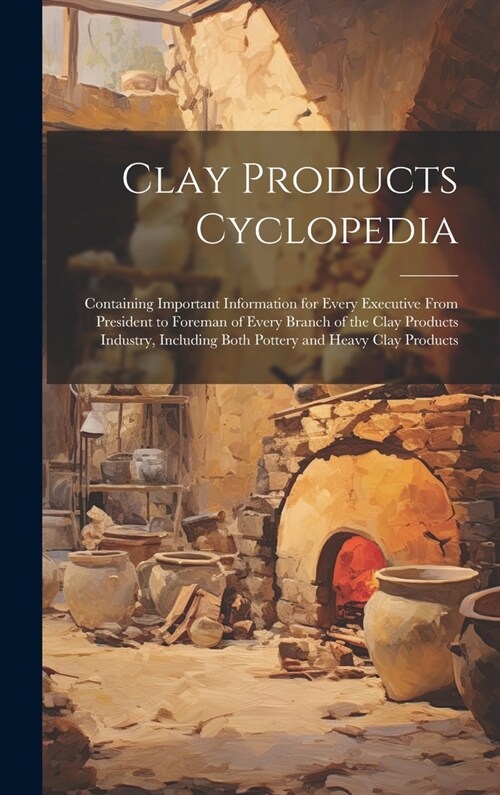 Clay Products Cyclopedia: Containing Important Information for Every Executive From President to Foreman of Every Branch of the Clay Products In (Hardcover)