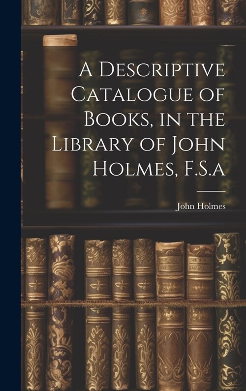 A Descriptive Catalogue of Books, in the Library of John Holmes, F.S.a (Hardcover)